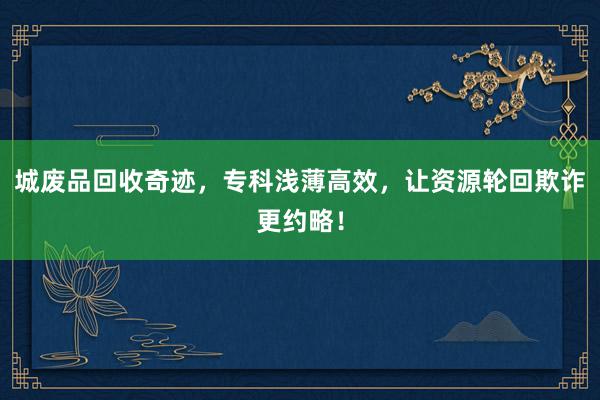 城废品回收奇迹，专科浅薄高效，让资源轮回欺诈更约略！