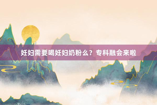 妊妇需要喝妊妇奶粉么？专科融会来啦
