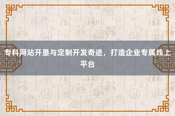 专科网站开垦与定制开发奇迹，打造企业专属线上平台
