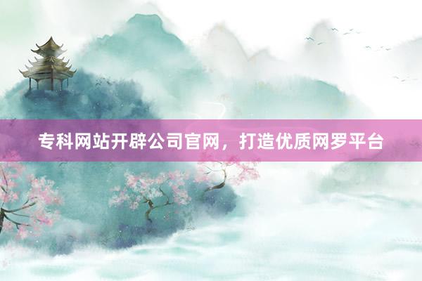 专科网站开辟公司官网，打造优质网罗平台