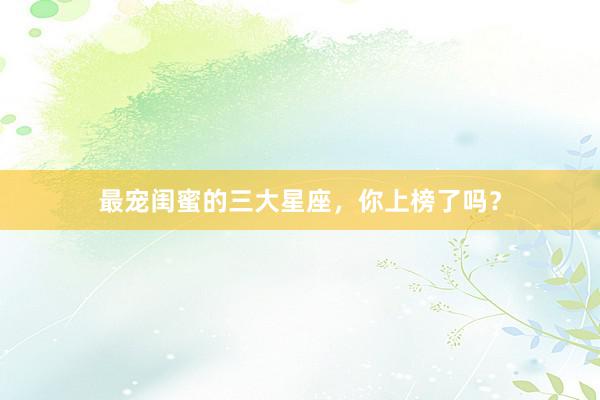 最宠闺蜜的三大星座，你上榜了吗？