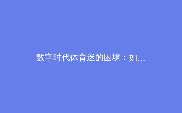 数字时代体育迷的困境：如何从信息洪流中找回纯粹的运动激情？ - 3