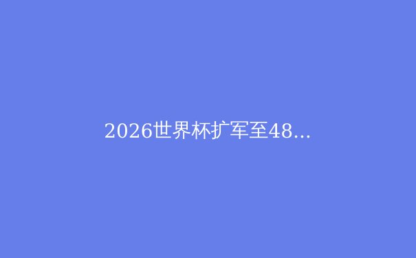 2026世界杯扩军至48队：全球足球的福音还是噩梦？ - 3