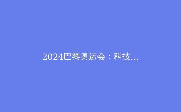 2024巴黎奥运会：科技革新与绿色承诺如何重塑全球体育盛宴