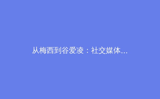 从梅西到谷爱凌：社交媒体时代运动员品牌价值重塑与商业逻辑演变 - 3