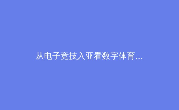 从电子竞技入亚看数字体育全球化：虚拟与现实交织的新竞技时代