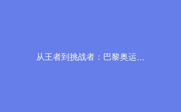 从王者到挑战者：巴黎奥运周期中国体育军团的新格局与深层变革