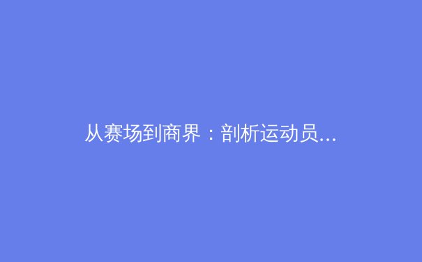 从赛场到商界：剖析运动员退役转型背后的商业逻辑与挑战