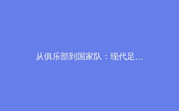 从俱乐部到国家队：现代足球人才流动新趋势与全球竞赛格局重塑 - 4
